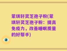蒙琪轩灵芝孢子粉(蒙琪轩灵芝孢子粉：提高免疫力，改善睡眠质量的好帮手)