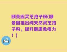 颐景园灵芝孢子粉(颐景园推出纯天然灵芝孢子粉，提升健康免疫力！)