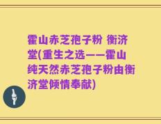 霍山赤芝孢子粉 衡济堂(重生之选——霍山纯天然赤芝孢子粉由衡济堂倾情奉献)