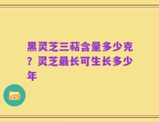 黑灵芝三萜含量多少克？灵芝最长可生长多少年