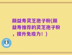 颜益寿灵芝孢子粉(颜益寿推荐的灵芝孢子粉，提升免疫力！)