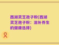 西湖灵芝孢子粉(西湖灵芝孢子粉：滋补养生的健康选择)