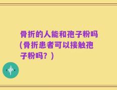 骨折的人能和孢子粉吗(骨折患者可以接触孢子粉吗？)