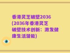 香港灵芝破壁2036(2036年香港灵芝破壁技术创新：激发健康生活潜能)