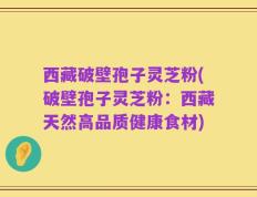 西藏破壁孢子灵芝粉(破壁孢子灵芝粉：西藏天然高品质健康食材)