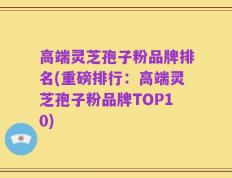 高端灵芝孢子粉品牌排名(重磅排行：高端灵芝孢子粉品牌TOP10)