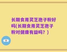 长期食用灵芝孢子粉好吗(长期食用灵芝孢子粉对健康有益吗？)