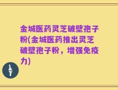 金城医药灵芝破壁孢子粉(金城医药推出灵芝破壁孢子粉，增强免疫力)