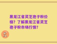 黑龙江省灵芝孢子粉价格？了解黑龙江省灵芝孢子粉市场行情？