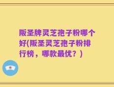 阪圣牌灵芝孢子粉哪个好(阪圣灵芝孢子粉排行榜，哪款最优？)