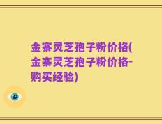 金寨灵芝孢子粉价格(金寨灵芝孢子粉价格-购买经验)