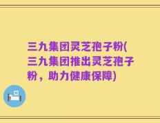 三九集团灵芝孢子粉(三九集团推出灵芝孢子粉，助力健康保障)