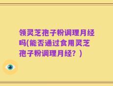 领灵芝孢子粉调理月经吗(能否通过食用灵芝孢子粉调理月经？)