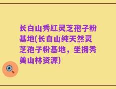 长白山秀红灵芝孢子粉基地(长白山纯天然灵芝孢子粉基地，坐拥秀美山林资源)