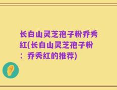 长白山灵芝孢子粉乔秀红(长白山灵芝孢子粉：乔秀红的推荐)