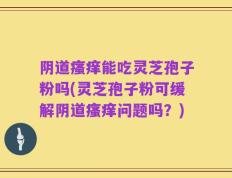 阴道瘙痒能吃灵芝孢子粉吗(灵芝孢子粉可缓解阴道瘙痒问题吗？)