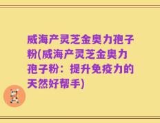威海产灵芝金奥力孢子粉(威海产灵芝金奥力孢子粉：提升免疫力的天然好帮手)