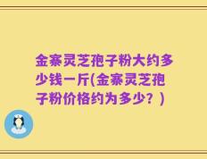 金寨灵芝孢子粉大约多少钱一斤(金寨灵芝孢子粉价格约为多少？)