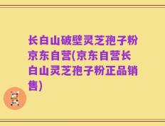 长白山破壁灵芝孢子粉京东自营(京东自营长白山灵芝孢子粉正品销售)
