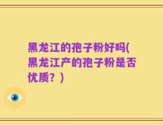 黑龙江的孢子粉好吗(黑龙江产的孢子粉是否优质？)