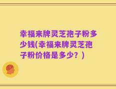 幸福来牌灵芝孢子粉多少钱(幸福来牌灵芝孢子粉价格是多少？)