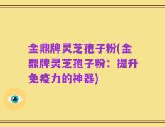 金鼎牌灵芝孢子粉(金鼎牌灵芝孢子粉：提升免疫力的神器)