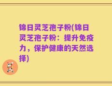 锦日灵芝孢子粉(锦日灵芝孢子粉：提升免疫力，保护健康的天然选择)
