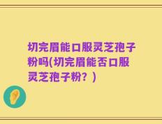 切完眉能口服灵芝孢子粉吗(切完眉能否口服灵芝孢子粉？)