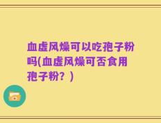 血虚风燥可以吃孢子粉吗(血虚风燥可否食用孢子粉？)