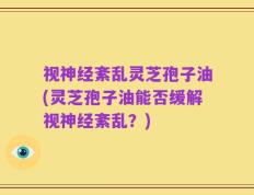 视神经紊乱灵芝孢子油(灵芝孢子油能否缓解视神经紊乱？)