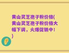 黄山灵芝孢子粉价格(黄山灵芝孢子粉价格大幅下调，火爆促销中！)