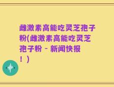 雌激素高能吃灵芝孢子粉(雌激素高能吃灵芝孢子粉 - 新闻快报！)