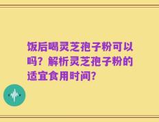饭后喝灵芝孢子粉可以吗？解析灵芝孢子粉的适宜食用时间？