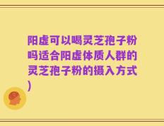 阳虚可以喝灵芝孢子粉吗适合阳虚体质人群的灵芝孢子粉的摄入方式)