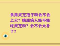 食用灵芝孢子粉会不会上火？糖尿病人能不能吃灵芝粉？会不会太补了？