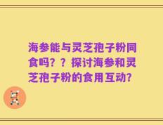海参能与灵芝孢子粉同食吗？？探讨海参和灵芝孢子粉的食用互动？