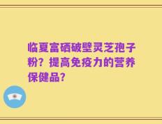 临夏富硒破壁灵芝孢子粉？提高免疫力的营养保健品？