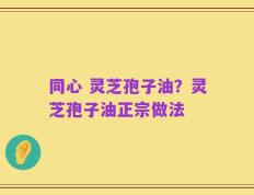 同心 灵芝孢子油？灵芝孢子油正宗做法