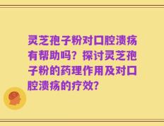 灵芝孢子粉对囗腔溃疡有帮助吗？探讨灵芝孢子粉的药理作用及对囗腔溃疡的疗效？