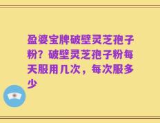 盈婆宝牌破壁灵芝孢子粉？破壁灵芝孢子粉每天服用几次，每次服多少