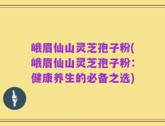 峨眉仙山灵芝孢子粉(峨眉仙山灵芝孢子粉：健康养生的必备之选)