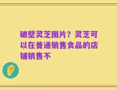 破壁灵芝图片？灵芝可以在普通销售食品的店铺销售不