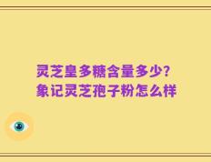 灵芝皇多糖含量多少？象记灵芝孢子粉怎么样