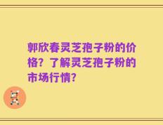 郭欣春灵芝孢子粉的价格？了解灵芝孢子粉的市场行情？