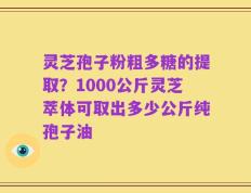 灵芝孢子粉粗多糖的提取？1000公斤灵芝萃体可取出多少公斤纯孢子油