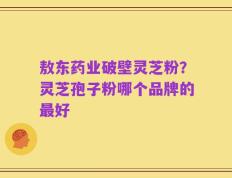 敖东药业破壁灵芝粉？灵芝孢子粉哪个品牌的最好