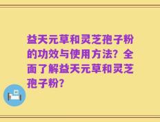 益天元草和灵芝孢子粉的功效与使用方法？全面了解益天元草和灵芝孢子粉？