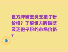 世方牌破壁灵芝孢子粉价格？了解世方牌破壁灵芝孢子粉的市场价格？