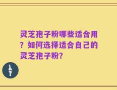 灵芝孢子粉哪些适合用？如何选择适合自己的灵芝孢子粉？