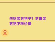 孕妇灵芝孢子？芝甫灵芝孢孑粉价格
